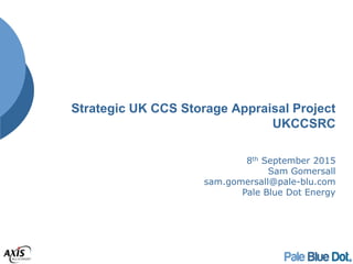 Strategic UK CCS Storage Appraisal Project
UKCCSRC
8th September 2015
Sam Gomersall
sam.gomersall@pale-blu.com
Pale Blue Dot Energy
 