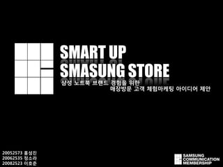 SMART UP
               SMASUNG STORE
               삼성 노트북 브랜드 경험을 위핚
                          매장방문 고객 체험마케팅 아이디어 제안




20052573 홍성짂
20062535 정소라
20082523 이호준
 