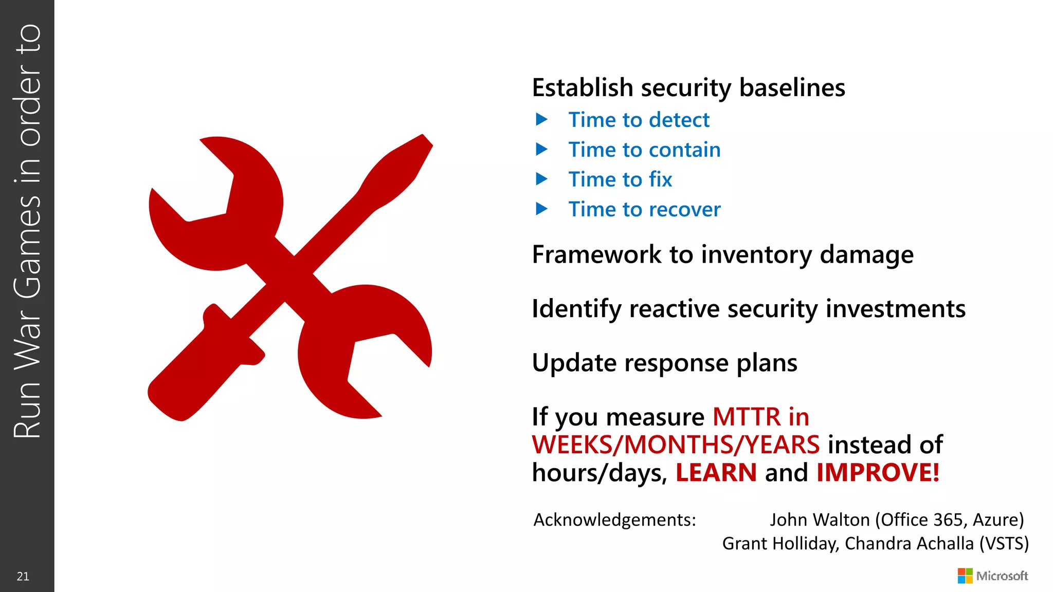 RunWarGamesinorderto
21
Establish security baselines
 Time to detect
 Time to contain
 Time to fix
 Time to recover
Framework to inventory damage
Identify reactive security investments
Update response plans
If you measure MTTR in
WEEKS/MONTHS/YEARS instead of
hours/days, LEARN and IMPROVE!
Acknowledgements: John Walton (Office 365, Azure)
Grant Holliday, Chandra Achalla (VSTS)
 