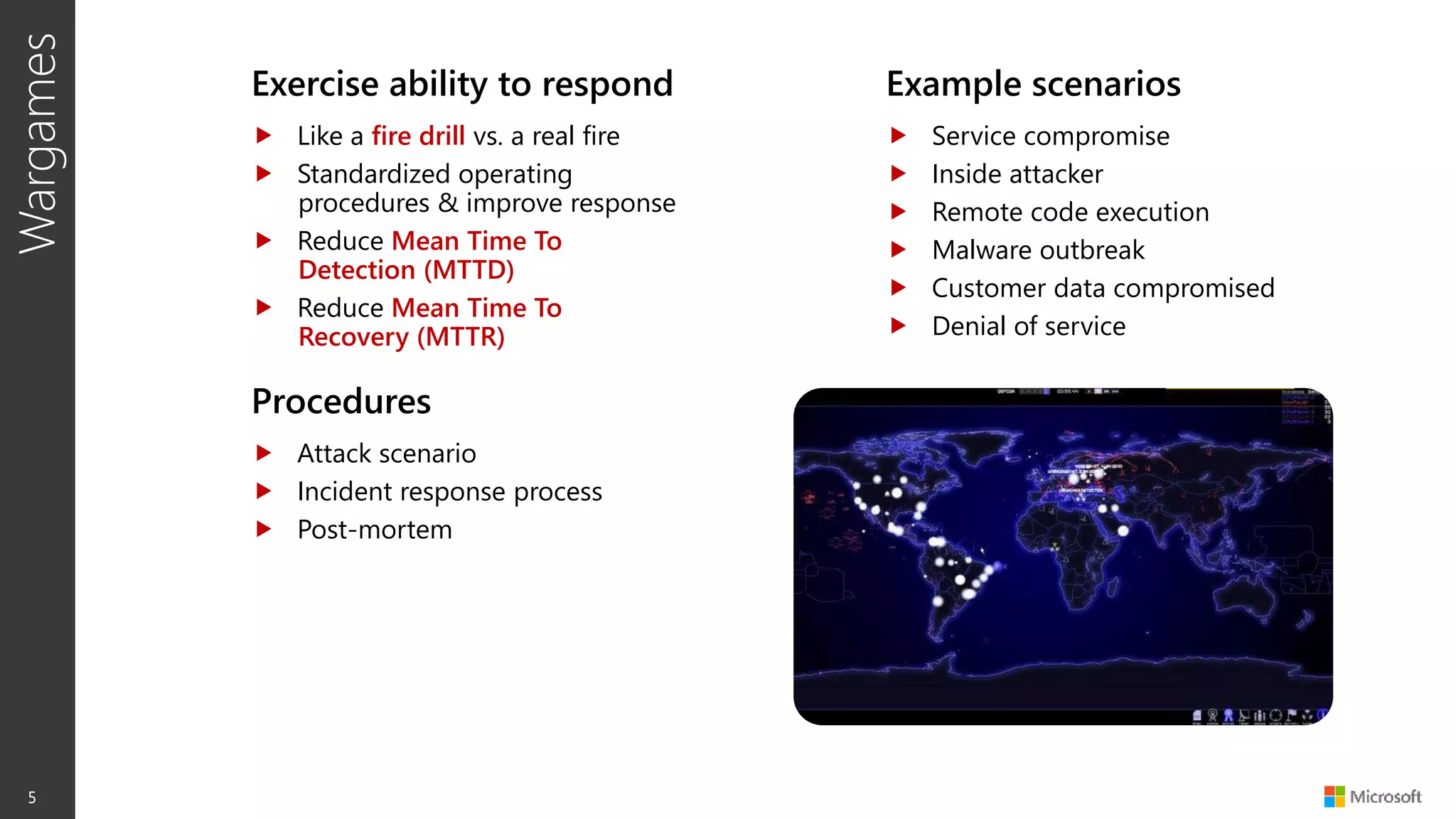 Wargames
5
Exercise ability to respond
 Like a fire drill vs. a real fire
 Standardized operating
procedures & improve response
 Reduce Mean Time To
Detection (MTTD)
 Reduce Mean Time To
Recovery (MTTR)
Example scenarios
 Service compromise
 Inside attacker
 Remote code execution
 Malware outbreak
 Customer data compromised
 Denial of service
Procedures
 Attack scenario
 Incident response process
 Post-mortem
 