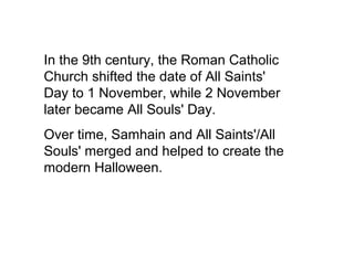 In the 9th century, the Roman Catholic 
Church shifted the date of All Saints' 
Day to 1 November, while 2 November 
later became All Souls' Day. 
Over time, Samhain and All Saints'/All 
Souls' merged and helped to create the 
modern Halloween. 
 