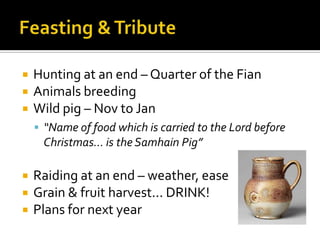  Hunting at an end – Quarter of the Fian
 Animals breeding
 Wild pig – Nov to Jan
 “Name of food which is carried to the Lord before
Christmas... is the Samhain Pig”
 Raiding at an end – weather, ease
 Grain & fruit harvest... DRINK!
 Plans for next year
 
