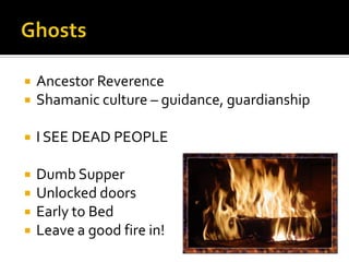  Ancestor Reverence
 Shamanic culture – guidance, guardianship
 I SEE DEAD PEOPLE
 Dumb Supper
 Unlocked doors
 Early to Bed
 Leave a good fire in!
 