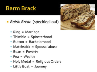  Bairín Breac (speckled loaf)
 Ring = Marriage
 Thimble = Spinsterhood
 Button = Bachelorhood
 Matchstick = Spousal abuse
 Bean = Poverty
 Pea = Wealth
 Holy Medal = Religious Orders
 Little Boat = Journey.
 