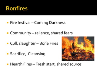  Fire festival – Coming Darkness
 Community – reliance, shared fears
 Cull, slaughter – Bone Fires
 Sacrifice, Cleansing
 Hearth Fires – Fresh start, shared source
 