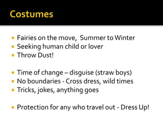  Fairies on the move, Summer toWinter
 Seeking human child or lover
 Throw Dust!
 Time of change – disguise (straw boys)
 No boundaries - Cross dress, wild times
 Tricks, jokes, anything goes
 Protection for any who travel out - Dress Up!
 