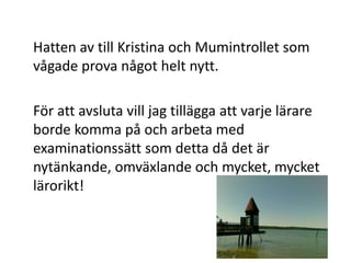 	Hatten av till Kristina och Mumintrollet som vågade prova något helt nytt.	För att avsluta vill jag tillägga att varje lärare borde komma på och arbeta med examinationssätt som detta då det är nytänkande, omväxlande och mycket, mycket lärorikt!