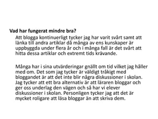 Vad har fungerat mindre bra?	Att blogga kontinuerligt tycker jag har varit svårt samt att länka till andra artiklar då många av ens kunskaper är uppbyggda under flera år och i många fall är det svårt att hitta dessa artiklar och extremt tids krävande.	Många har i sina utvärderingar gnällt om tid vilket jag håller med om. Det som jag tycker är väldigt tråkigt med bloggandet är att det inte blir några diskussioner i skolan. Jag tycker att ett bra alternativ är att läraren bloggar och ger oss underlag den vägen och så har vi elever diskussioner i skolan. Personligen tycker jag att det är mycket roligare att läsa bloggar än att skriva dem.