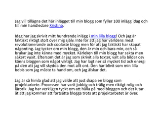 	Jag vill tillägna det här inlägget till min blogg som fyller 100 inlägg idag och till min handledare Kristina.	Idag har jag skrivit mitt hundrande inlägg i min lilla blogg! Och jag är faktiskt riktigt stolt över mig själv. Inte för att jag har världens mest revolutionerande och coolaste blogg men för att jag faktiskt har skapat någonting. Jag tycker om min blogg, den är min och bara min, och så brukar jag inte känna med mycket. Kärleken till min blogg har sakta men säkert vuxit. Eftersom det är jag som skrivit alla texter, valt alla bilder osv känns bloggen som något viktigt. Jag har lagt ner så mycket tid och energi på den att jag vill skydda den mot allt ont. Den har blivit som min lilla bebis som jag måste ta hand om, och jag älskar det.	Jag är så himla glad att jag valde att just skapa en blogg som projektarbete. Processen har varit jobbig och trälig men riktigt rolig och lärorik. Jag har verkligen tyckt om att hålla på med bloggen och det lutar åt att jag kommer att fortsätta blogga trots att projektarbetet är över.