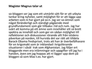 	Magister Magnus talar utso-bloggen ser jag som ett utmärkt sätt för er att utbyta tankar kring nyheter, samt möjlighet för er att lägga upp arbeten som ni har gjort på so:n. Jag ser so-ämnet som något föränderligt och ständigt pågående med grundfundament som går tillbaka i tid och rum. Jag har svårt att komma på ett ämne som innehåller ett så brett spektra av innehåll och som ger en sådan möjlighet till reflektioner och diskussioner rörande allt från istidens påverkan på norden, till hurvida det var rätt att tilldela Barack Obama fredspriset, trots att han är överbefälhavare för en krigsmakt som är inblandad i krigsliknande situationer i såväl  Irak som Afghanistan. Jag följer ert bloggande men era inlämningar och uppgifter vill jag ha i handen, även om jag hoppas att ni lägger upp dem på bloggen så som Max t.ex. har gjort.