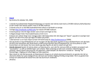 IslandBy Kristina On oktober 5th, 2009 1.Islands huvudstad heter Reykjavik.Kópavogur är Islands näst största stad med ca 29 000 invånare,Hafnarfjoerdur är den tredje näst största staden med ca 26 000 invånare.2.Islands area är ca 103 000 kvadratkilometer,alltså en fjerdedel av sverige.3.Enligt http://reykjavik.nu/fakta.php har Island 279 000 invånare.4.Island gränsar inte till några länder utan är bara omringat av hav.5.Högsta berget heter Hvannadalshnjukur,2110 m.ö.h.6.Gejser,när vattnet långt nere i berggrunden nått kokpunkten blir det ånga och ”skjuts” upp,det är ovanligt med gejsrar och dom finns bara på några få ställen på jorden.7.Det kommer ca en halv miljon turister till Island varje år, http://vulkanresor.se (2009)Om jag skulle ta mig till Reykjavik och var tvungen att åka båt,skulle jag först ta buss till Köpenhamn och där byta till buss mot Hanstholm det skulle kosta ca 600 kronor.Därifrån färja till Reykjavik för 125 euro,alltså ca 1250 kronor.Även om det kostar lite mera skulle jag välja flyg för att det är enkelt och går fort.Islands ekonomi består till största delen av fiskeindustrin, som står för närmare 60% av landets varuexport och ”sysselsätter” ca 10% av befolkningen som arbetar. Med undantag av kalk (som används i tillverkningen av cement), saknar Island naturresurser att exportera, vilket betyder att ekonomin i landet är  ”känslig” för förändringar i tillgång och efterfrågan av fiske-exporten.Men Island är inte lika beroende av fiskeindustrin längre,nu är också aluminiumindustrin en ganska stor del av ekonomin.Detta har varit möjligt till stor del tack vare landets tillgång till billig energi både i form av geotermisk energi och vattenkraft.På Island finns det två aluminium smältverk./Kristina