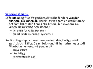 Vi börjar så här… Er första uppgift är att gemensamt söka förklara vad den ekonomiska krisen är. Enkelt uttryck göra en definition av det som kallas den finansiella krisen, den ekonomiska krisen. Beskriv vad den innebär:  generellt för världsekonominför ert lands ekonomin i synnerhetAnvänd begrepp och ekonomiska modeller, belägg med statistik och källor. Ge en bakgrund till hur krisen uppstod! Ni arbetar gemensamt genom att:skriva inläggläsa inläggkommentera inlägg
