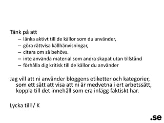Tänk på attlänka aktivt till de källor som du använder,göra rättvisa källhänvisningar,citera om så behövs.inte använda material som andra skapat utan tillståndförhålla dig kritisk till de källor du använderJag vill att ni använder bloggens etiketter och kategorier, som ett sätt att visa att ni är medvetna i ert arbetssätt, koppla till det innehåll som era inlägg faktiskt har.Lycka till!/ K