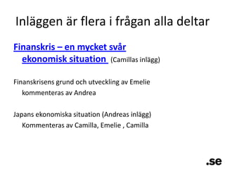 Inläggen är flera i frågan alla deltarFinanskris – en mycket svår ekonomisk situation (Camillas inlägg)Finanskrisens grund och utveckling av Emeliekommenteras av AndreaJapans ekonomiska situation (Andreas inlägg)Kommenteras av Camilla, Emelie , Camilla