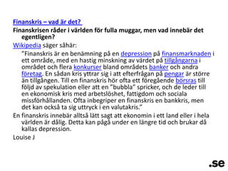 Finanskris – vad är det? Finanskrisen råder i världen för fulla muggar, men vad innebär det egentligen?Wikipedia säger såhär:	”Finanskris är en benämning på en depression på finansmarknaden i ett område, med en hastig minskning av värdet på tillgångarna i området och flera konkurser bland områdets banker och andra företag. En sådan kris yttrar sig i att efterfrågan på pengar är större än tillgången. Till en finanskris hör ofta ett föregående börsras till följd av spekulation eller att en ”bubbla” spricker, och de leder till en ekonomisk kris med arbetslöshet, fattigdom och sociala missförhållanden. Ofta inbegriper en finanskris en bankkris, men det kan också ta sig uttryck i en valutakris.” En finanskris innebär alltså lätt sagt att ekonomin i ett land eller i hela världen är dålig. Detta kan pågå under en längre tid och brukar då kallas depression.Louise J