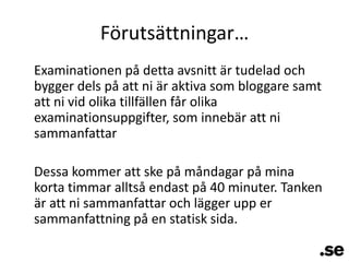 Förutsättningar…	Examinationen på detta avsnitt är tudelad och bygger dels på att ni är aktiva som bloggare samt att ni vid olika tillfällen får olika examinationsuppgifter, som innebär att ni sammanfattarDessa kommer att ske på måndagar på mina korta timmar alltså endast på 40 minuter. Tanken är att ni sammanfattar och lägger upp er sammanfattning på en statisk sida.