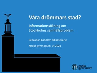 Våra drömmars stad?
Informationssökning om
Stockholms samhällsproblem
Sebastian Lönnlöv, bibliotekarie
Nacka gymnasium, vt 2021
 
