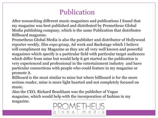 Publication
After researching different music magazines and publications I found that
my magazine was best published and distributed by Prometheus Global
Media publishing company, which is the same Publication that distributes
Billboard magazine.
Prometheus Global Media is also the publisher and distributor of Hollywood
reporter weekly, film expo group, Ad week and Backstage which I believe
will compliment my Magazine as they are all very well known and powerful
magazines which specify is a particular field with particular target audiences
which differ from mine but would help it get started as the publication is
very experienced and professional in the entertainment industry and have
particular connections with people who could feature in my magazine or
promote it.
Billboard is the most similar to mine but where billboard is for the more
serious reader, mine is more light hearted and not completely focused on
music.
Also the CEO, Richard Beackham was the publisher of Vogue
magazine, which would help with the incorporation of fashion in my
magazine.

 