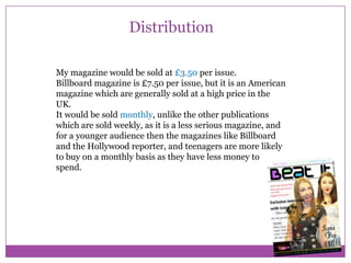 Distribution
My magazine would be sold at £3.50 per issue.
Billboard magazine is £7.50 per issue, but it is an American
magazine which are generally sold at a high price in the
UK.
It would be sold monthly, unlike the other publications
which are sold weekly, as it is a less serious magazine, and
for a younger audience then the magazines like Billboard
and the Hollywood reporter, and teenagers are more likely
to buy on a monthly basis as they have less money to
spend.

 