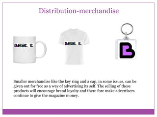 Distribution-merchandise

Smaller merchandise like the key ring and a cap, in some issues, can be
given out for free as a way of advertising its self. The selling of these
products will encourage brand loyalty and there fore make advertisers
continue to give the magazine money.

 