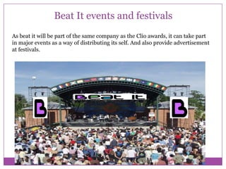 Beat It events and festivals
As beat it will be part of the same company as the Clio awards, it can take part
in major events as a way of distributing its self. And also provide advertisement
at festivals.

 