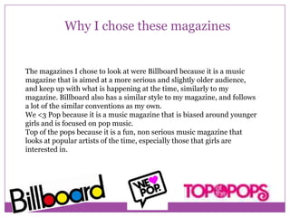 Why I chose these magazines

The magazines I chose to look at were Billboard because it is a music
magazine that is aimed at a more serious and slightly older audience,
and keep up with what is happening at the time, similarly to my
magazine. Billboard also has a similar style to my magazine, and follows
a lot of the similar conventions as my own.
We <3 Pop because it is a music magazine that is biased around younger
girls and is focused on pop music.
Top of the pops because it is a fun, non serious music magazine that
looks at popular artists of the time, especially those that girls are
interested in.

 