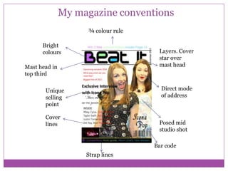 My magazine conventions
¾ colour rule
Bright
colours

Layers. Cover
star over
mast head

Mast head in
top third

Direct mode
of address

Unique
selling
point
Cover
lines

Posed mid
studio shot
Bar code
Strap lines

 