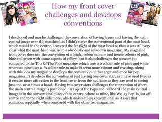 How my front cover
challenges and develops
conventions
I developed and maybe challenged the convention of having layers and having the main
central image over the masthead as I didn’t cover the conventional part of the mast head,
which would be the centre, I covered the far right of the mast head so that it was still very
clear what the mast head was, as it is obviously and unknown magazine. My magazine
front cover does use the convention of a bright colour scheme and house colours of pink,
blue and green with some aspects of yellow but it also challenges the convention
compared to the Top Of The Pops magazine which uses a 2 colour rule of pink and white
where as mine uses a ¾ colour rule to make it seem more vibrant and exciting. Along
with this idea my magazine develops the convention of the target audience for pop
magazines. It develops the convention of just having one cover star, as I have used two, as
it creates more attraction to the front cover from the audience as they are used to seeing
just one, or at times a band. Having two cover stars challenges the convention of where
the main central image is positioned. In Top of the Pops and Billboard the main central
image is in the conventional place of the centre, where as mine, like We <3 Pop, is just off
centre and to the right side more, which makes it less conventional as it isn't that
common, especially when compared with the other two magazines.

 