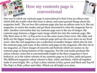 How my contents page is
conventional
One way in which my contents page is conventional is that it has an editors note
which tells the reader what this issue is about, and some general things about the
magazine itself. The we love this contents page also has an editors note in it, like my
magazine, to entice the reader and get them interested in what the magazine has to
offer. Another convention that my contents page uses is the use of images. My
contents page features a bigger main image which ties into the contents page, like
Olly Murs does in We <3 Pop as he is on the same issues front cover, like Abby and
Kelly are the bigger image on my contents page and are the cover stars on my front
cover. Also the real magazines use a collection of smaller images which also tie into
the contents page and some of the articles and pages in the magazine, like they do in
my magazine, as I have images of concerts and festivals which are names on my
contents page as being features of the magazine. For the real media products the
colour scheme varies but is conventionally bright in the three magazines I have
looked at, as is the colour scheme of my contents page as it is blue, pink and green.
The Billboard magazine colour scheme is blue, white and black, which all together
make it seem bright, We <3 Pop’s colour scheme is blue, green and black and Top Of
The Pop’s is Pink, yellow and white. Which are all bright as is mine.

 