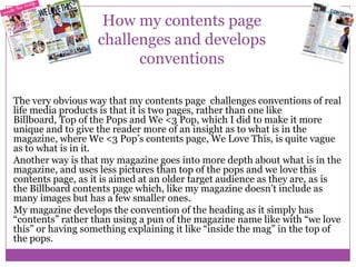 How my contents page
challenges and develops
conventions
The very obvious way that my contents page challenges conventions of real
life media products is that it is two pages, rather than one like
Billboard, Top of the Pops and We <3 Pop, which I did to make it more
unique and to give the reader more of an insight as to what is in the
magazine, where We <3 Pop’s contents page, We Love This, is quite vague
as to what is in it.
Another way is that my magazine goes into more depth about what is in the
magazine, and uses less pictures than top of the pops and we love this
contents page, as it is aimed at an older target audience as they are, as is
the Billboard contents page which, like my magazine doesn’t include as
many images but has a few smaller ones.
My magazine develops the convention of the heading as it simply has
“contents” rather than using a pun of the magazine name like with “we love
this” or having something explaining it like “inside the mag” in the top of
the pops.

 