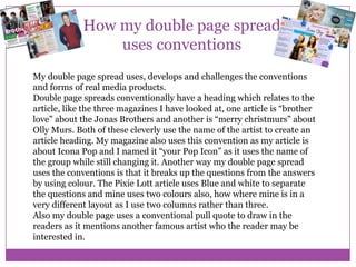 How my double page spread
uses conventions
My double page spread uses, develops and challenges the conventions
and forms of real media products.
Double page spreads conventionally have a heading which relates to the
article, like the three magazines I have looked at, one article is “brother
love” about the Jonas Brothers and another is “merry christmurs” about
Olly Murs. Both of these cleverly use the name of the artist to create an
article heading. My magazine also uses this convention as my article is
about Icona Pop and I named it “your Pop Icon” as it uses the name of
the group while still changing it. Another way my double page spread
uses the conventions is that it breaks up the questions from the answers
by using colour. The Pixie Lott article uses Blue and white to separate
the questions and mine uses two colours also, how where mine is in a
very different layout as I use two columns rather than three.
Also my double page uses a conventional pull quote to draw in the
readers as it mentions another famous artist who the reader may be
interested in.

 