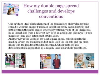 How my double page spread
challenges and develops
conventions
One in which I feel I have challenged the conventions on my double page
spread is with the images I used as I kept it simple by owning have 2, and
both are from the same studio, where conventionally one of the images will
be as though it is from a different day, or of an action shot like in we <3 pop
magazine there is an action shot of Olly Murs.
Another way is the layout of my double page spead, conventionally the
heading is with the main image, but mine is on the top left, and my main
image is in the middle of the double spread, which in its self is a
development of a convention as it usually takes up a whole page its self.

 