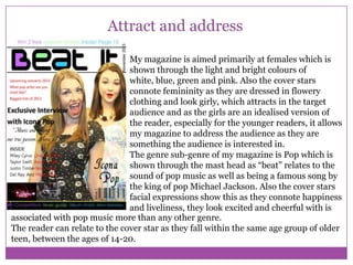 Attract and address
My magazine is aimed primarily at females which is
shown through the light and bright colours of
white, blue, green and pink. Also the cover stars
connote femininity as they are dressed in flowery
clothing and look girly, which attracts in the target
audience and as the girls are an idealised version of
the reader, especially for the younger readers, it allows
my magazine to address the audience as they are
something the audience is interested in.
The genre sub-genre of my magazine is Pop which is
shown through the mast head as “beat” relates to the
sound of pop music as well as being a famous song by
the king of pop Michael Jackson. Also the cover stars
facial expressions show this as they connote happiness
and liveliness, they look excited and cheerful with is
associated with pop music more than any other genre.
The reader can relate to the cover star as they fall within the same age group of older
teen, between the ages of 14-20.

 