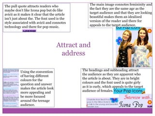 The pull quote attracts readers who
maybe don’t like Icona pop but do like
avicii as it makes it clear that the article
isn't just about the. The font used is the
style associated with avicii and connotes
technology and there for pop music.

The main image connotes femininity and
the fact they are the same age as the
target audience and that they are looking
beautiful makes them an idealised
version of the reader and there for
appeals to the target audience.

Attract and
address
Using the convention
of having different
colours for the
question and answer
makes the article look
more appealing and
be more focused
around the teenage
audience.

The headings and subheading attract
the audience as they are apparent who
the article is about. They are in bright
colours and the font used is quite girly
as it is curly, which appeals to the target
audience of females.

 