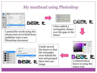 My masthead using Photoshop

I pasted the words using the
chosen font of sci-fried from
publisher onto a new
Photoshop document

I then added 4
rectangular shapes
over the gaps in the
letters

I lastly moved
the layers so that
the rectangles
were behind the
text and grouped
them into one
image

I coloured these
boxes in using the
colour tool

 