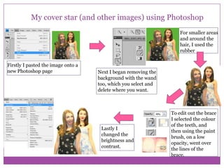 My cover star (and other images) using Photoshop
For smaller areas
and around the
hair, I used the
rubber
Firstly I pasted the image onto a
new Photoshop page

Next I began removing the
background with the wand
too, which you select and
delete where you want.

Lastly I
changed the
brightness and
contrast.

To edit out the brace
I selected the colour
of the teeth, and
then using the paint
brush, on a low
opacity, went over
the lines of the
brace.

 