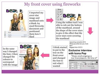My front cover using fireworks
I imported my
cover star
image and
masthead onto
a blank A4
sized fireworks
document and
positioned
them how I
liked

In the same
way I changed
the font, I then
changed the
colours to
correspond
with the image

Using the rubber tool I was
able to rub out the bottom
of the masthead, around
the shape of the cover stars
to give it the effect that the
cover stars were covering
the masthead
Upcoming concerts 2014
What pop artist are you most
like?
Biggest hits of 2013

I think started
to put in the
Exclusive interview
text on the
with Icona Pop
front cover
“Music and singing is
our true passion. We love it”
and changed
the font to
suit what I
wanted

 