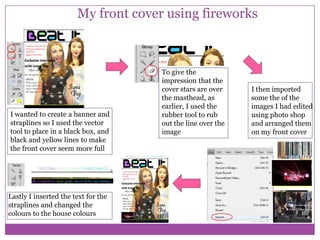 My front cover using fireworks

I wanted to create a banner and
straplines so I used the vector
tool to place in a black box, and
black and yellow lines to make
the front cover seem more full

Lastly I inserted the text for the
straplines and changed the
colours to the house colours

To give the
impression that the
cover stars are over
the masthead, as
earlier, I used the
rubber tool to rub
out the line over the
image

I then imported
some the of the
images I had edited
using photo shop
and arranged them
on my front cover

 