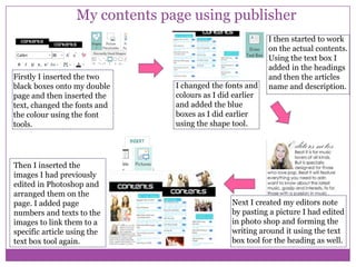 My contents page using publisher

Firstly I inserted the two
black boxes onto my double
page and then inserted the
text, changed the fonts and
the colour using the font
tools.

Then I inserted the
images I had previously
edited in Photoshop and
arranged them on the
page. I added page
numbers and texts to the
images to link them to a
specific article using the
text box tool again.

I changed the fonts and
colours as I did earlier
and added the blue
boxes as I did earlier
using the shape tool.

I then started to work
on the actual contents.
Using the text box I
added in the headings
and then the articles
name and description.

Next I created my editors note
by pasting a picture I had edited
in photo shop and forming the
writing around it using the text
box tool for the heading as well.

 