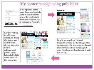 My contents page using publisher
Next I pasted in my
mast head and added a
date to make it clear
when the contents is
from and to show that
it belongs to “beat it”.

Lastly I wanted
to add more
colour, so using
the shape tool I
added some
circles using the
house
colours, and
placed them
behind all of the
other parts of
the magazine.

To add some colour I added
boarders around all the images and
the contents. For the contents I used
the line tool and for the images I
used the shape tool and made it so it
had no fill.

 
