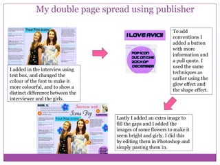 My double page spread using publisher

I added in the interview using
text box, and changed the
colour of the font to make it
more colourful, and to show a
distinct difference between the
interviewer and the girls.

To add
conventions I
added a button
with more
information and
a pull quote. I
used the same
techniques as
earlier using the
glow effect and
the shape effect.

Lastly I added an extra image to
fill the gaps and I added the
images of some flowers to make it
seem bright and girly. I did this
by editing them in Photoshop and
simply pasting them in.

 