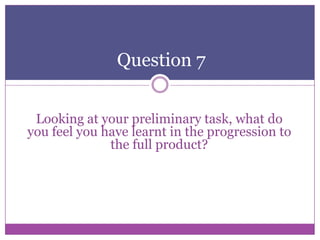 Question 7
Looking at your preliminary task, what do
you feel you have learnt in the progression to
the full product?

 