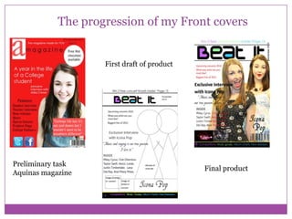 The progression of my Front covers

First draft of product

Preliminary task
Aquinas magazine

Final product

 
