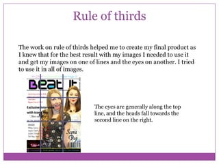 Rule of thirds
The work on rule of thirds helped me to create my final product as
I knew that for the best result with my images I needed to use it
and get my images on one of lines and the eyes on another. I tried
to use it in all of images.

The eyes are generally along the top
line, and the heads fall towards the
second line on the right.

 