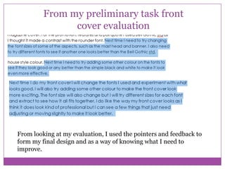 From my preliminary task front
cover evaluation

From looking at my evaluation, I used the pointers and feedback to
form my final design and as a way of knowing what I need to
improve.

 