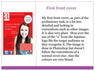 First front cover
My first front cover, as part of the
preliminary task, is a lot less
detailed and lacking in
conventions such as other images.
It is also very plain . How ever the
use of the “a” from the Aquinas
logo fits the target audience as
they recognise it. The image is
done in Photoshop but doesn’t
follow the conventions of a
normal cover star. Also the
colours are very bland.

 