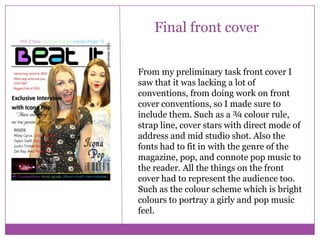 Final front cover
From my preliminary task front cover I
saw that it was lacking a lot of
conventions, from doing work on front
cover conventions, so I made sure to
include them. Such as a ¾ colour rule,
strap line, cover stars with direct mode of
address and mid studio shot. Also the
fonts had to fit in with the genre of the
magazine, pop, and connote pop music to
the reader. All the things on the front
cover had to represent the audience too.
Such as the colour scheme which is bright
colours to portray a girly and pop music
feel.

 