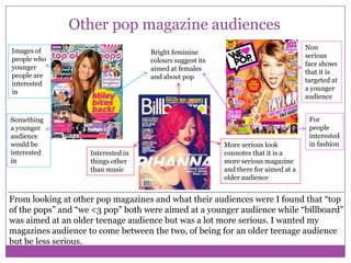 Other pop magazine audiences
Images of
people who
younger
people are
interested
in

Something
a younger
audience
would be
interested
in

Non
serious
face shows
that it is
targeted at
a younger
audience

Bright feminine
colours suggest its
aimed at females
and about pop

Interested in
things other
than music

More serious look
connotes that it is a
more serious magazine
and there for aimed at a
older audience

For
people
interested
in fashion

From looking at other pop magazines and what their audiences were I found that “top
of the pops” and “we <3 pop” both were aimed at a younger audience while “billboard”
was aimed at an older teenage audience but was a lot more serious. I wanted my
magazines audience to come between the two, of being for an older teenage audience
but be less serious.

 