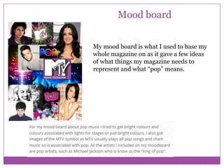 Mood board
My mood board is what I used to base my
whole magazine on as it gave a few ideas
of what things my magazine needs to
represent and what “pop” means.

 
